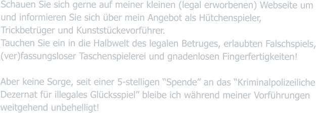 Schauen Sie sich gerne auf meiner kleinen (legal erworbenen) Webseite um und informieren Sie sich über mein Angebot als Hütchenspieler, Trickbetrüger und Kunststückevorführer. Tauchen Sie ein in die Halbwelt des legalen Betruges, erlaubten Falschspiels, (ver)fassungsloser Taschenspielerei und gnadenlosen Fingerfertigkeiten! Aber keine Sorge, seit einer 5-stelligen “Spende” an das “Kriminalpolizeiliche Dezernat für illegales Glücksspiel” bleibe ich während meiner Vorführungen weitgehend unbehelligt!